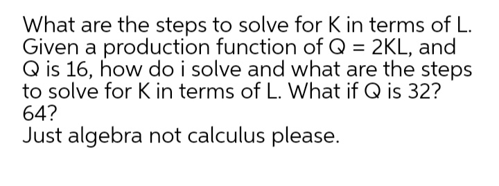What are the steps to solve for K in terms of L.
Given a production function of Q = 2KL, and
Q is 16, how do i solve and what are the steps
to solve for K in terms of L. What if Q is 32?
64?
Just algebra not calculus please.
