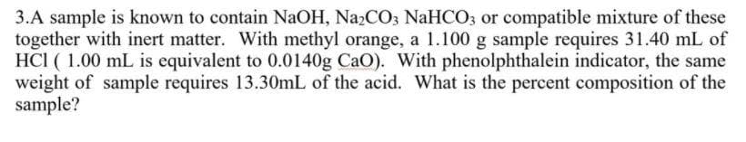 3.A sample is known to contain NaOH, NA2CO3 NaHCO3 or compatible mixture of these
together with inert matter. With methyl orange, a 1.100 g sample requires 31.40 mL of
HCI ( 1.00 mL is equivalent to 0.0140g CaO). With phenolphthalein indicator, the same
weight of sample requires 13.30mL of the acid. What is the percent composition of the
sample?
