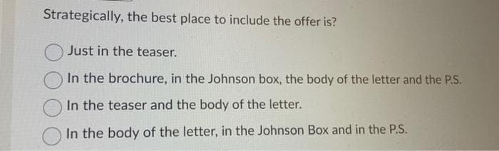 Strategically, the best place to include the offer is?
Just in the teaser.
In the brochure, in the Johnson box, the body of the letter and the P.S.
In the teaser and the body of the letter.
In the body of the letter, in the Johnson Box and in the P.S.
