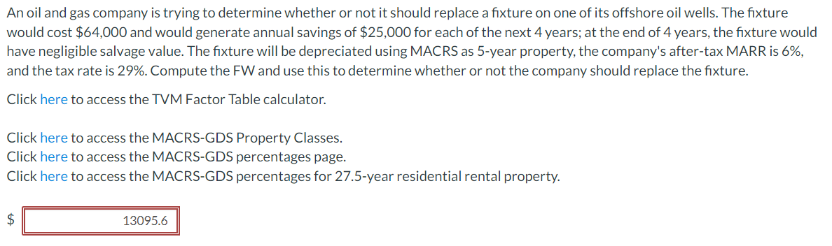 An oil and gas company is trying to determine whether or not it should replace a fixture on one of its offshore oil wells. The fixture
would cost $64,000 and would generate annual savings of $25,000 for each of the next 4 years; at the end of 4 years, the fixture would
have negligible salvage value. The fixture will be depreciated using MACRS as 5-year property, the company's after-tax MARR is 6%,
and the tax rate is 29%. Compute the FW and use this to determine whether or not the company should replace the fixture.
Click here to access the TVM Factor Table calculator.
Click here to access the MACRS-GDS Property Classes.
Click here to access the MACRS-GDS percentages page.
Click here to access the MACRS-GDS percentages for 27.5-year residential rental property.
$
13095.6