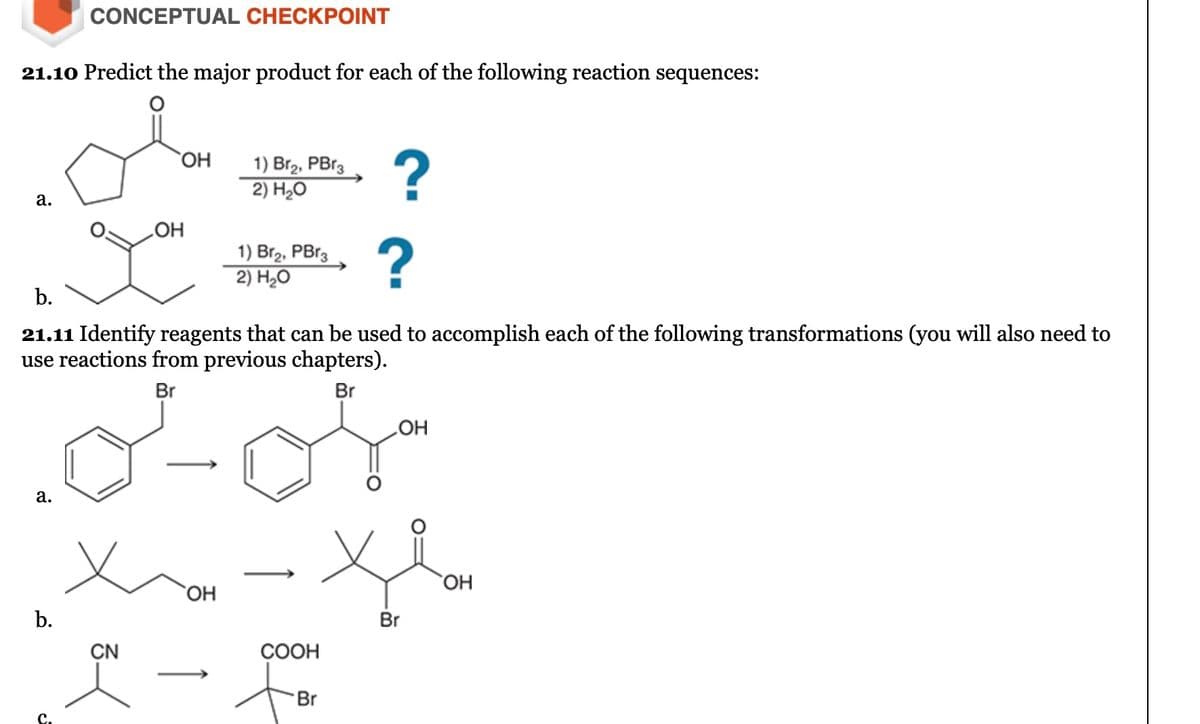 CONCEPTUAL CHECKPOINT
21.10 Predict the major product for each of the following reaction sequences:
OH
1) Br2, PBr3
2) H₂O
?
a.
gou
OH
1) Br₂, PBr3
2) H₂O
?
b.
21.11 Identify reagents that can be used to accomplish each of the following transformations (you will also need to
use reactions from previous chapters).
a.
b.
CN
Br
OH
COOH
Br
Br
СОН
OH
Br