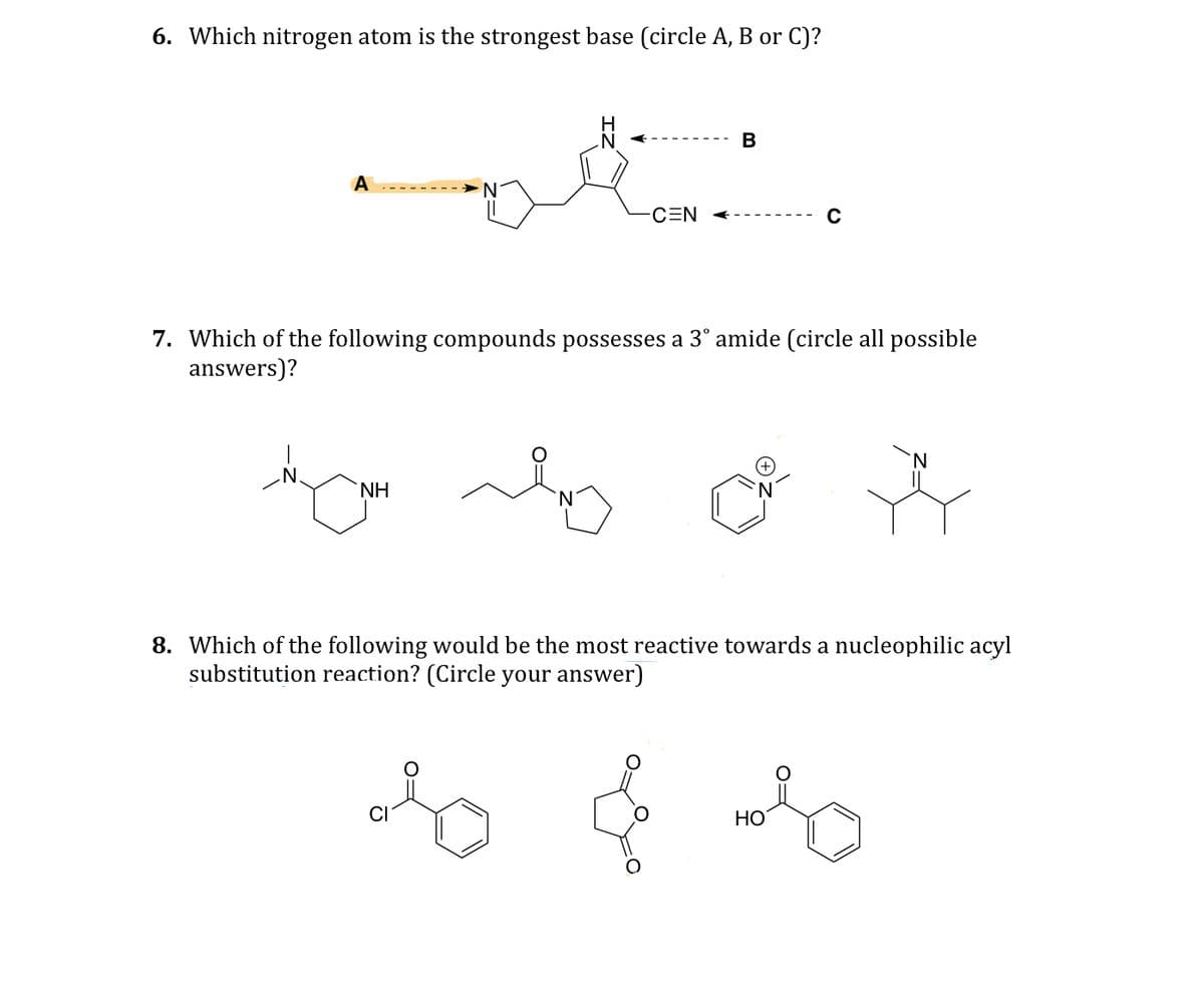 6. Which nitrogen atom is the strongest base (circle A, B or C)?
A
CEN
B
7. Which of the following compounds possesses a 3° amide (circle all possible
answers)?
N.
NH
8. Which of the following would be the most reactive towards a nucleophilic acyl
substitution reaction? (Circle your answer)
& & &
HO