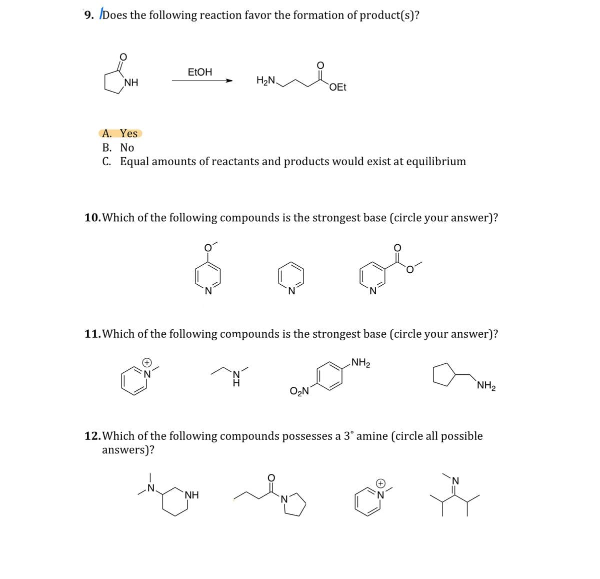 9. Does the following reaction favor the formation of product(s)?
EtOH
NH
H₂N
OEt
A. Yes
B. No
C. Equal amounts of reactants and products would exist at equilibrium
10. Which of the following compounds is the strongest base (circle your answer)?
11. Which of the following compounds is the strongest base (circle your answer)?
NH2
H
O₂N
NH2
12. Which of the following compounds possesses a 3° amine (circle all possible
answers)?
NH
N