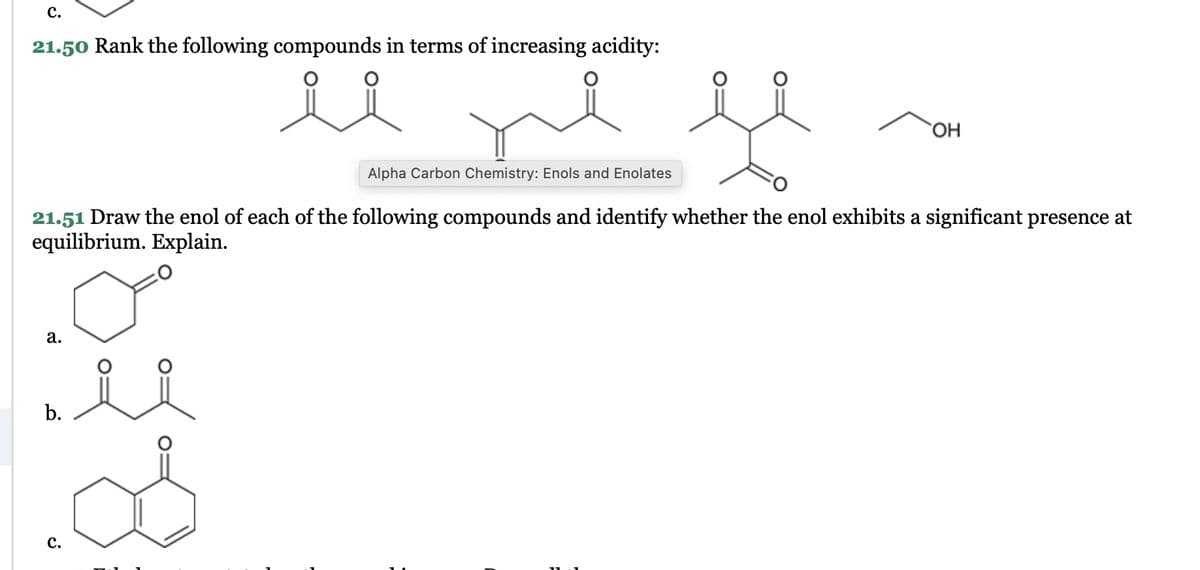 C.
21.50 Rank the following compounds in terms of increasing acidity:
Alpha Carbon Chemistry: Enols and Enolates
OH
21.51 Draw the enol of each of the following compounds and identify whether the enol exhibits a significant presence at
equilibrium. Explain.
a.
b.
요요
వి
C.