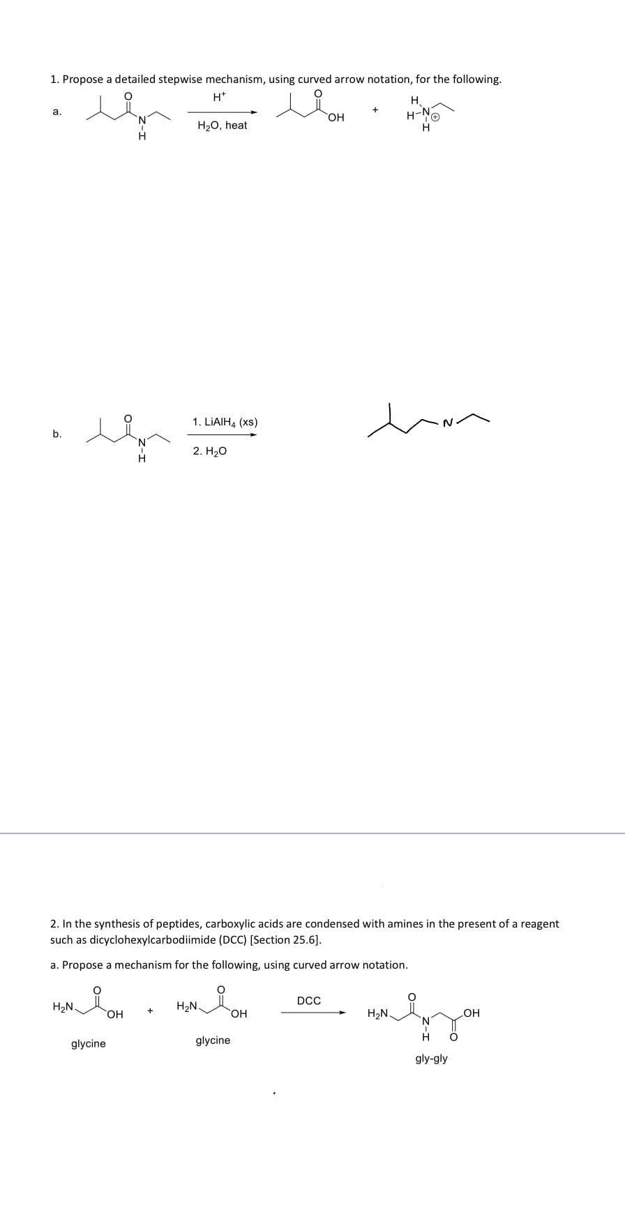 1. Propose a detailed stepwise mechanism, using curved arrow notation, for the following.
H+
H
a.
b.
H₂O, heat
1. LiAlH4 (xs)
2. H₂O
OH
H-N
H
2. In the synthesis of peptides, carboxylic acids are condensed with amines in the present of a reagent
such as dicyclohexylcarbodiimide (DCC) [Section 25.6].
a. Propose a mechanism for the following, using curved arrow notation.
°
DCC
H₂N
H₂N
OH
OH
H₂N
glycine
glycine
OH
Янзон
gly-gly