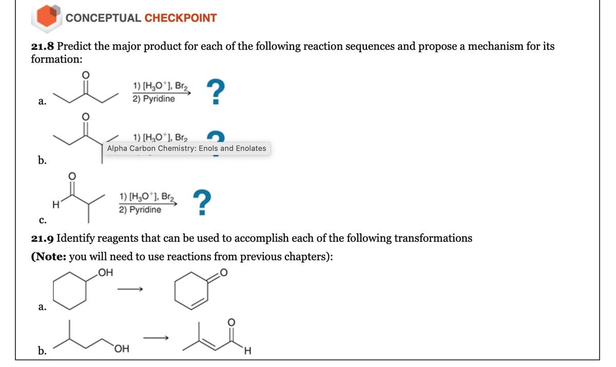 CONCEPTUAL CHECKPOINT
21.8 Predict the major product for each of the following reaction sequences and propose a mechanism for its
formation:
a.
1) [H3O+], Br₂
2) Pyridine
?
b.
1) [H3O+], Br₂
Alpha Carbon Chemistry: Enols and Enolates
1) [H3O+], Br₂
H
2) Pyridine
?
C.
21.9 Identify reagents that can be used to accomplish each of the following transformations
(Note: you will need to use reactions from previous chapters):
OH
a.
b.
OH
H