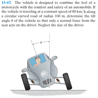 13–67. The vehicle is designed to combine the feel of a
motorcycle with the comfort and safety of an automobile. If
the vehicle is traveling at a constant speed of 80 km/h along
a circular curved road of radius 100 m, determine the tilt
angle 0 of the vehicle so that only a normal force from the
seat acts on the driver. Neglect the size of the driver.
