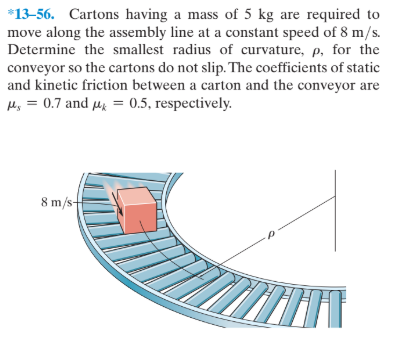 *13-56. Cartons having a mass of 5 kg are required to
move along the assembly line at a constant speed of 8 m/s.
Determine the smallest radius of curvature, p, for the
conveyor so the cartons do not slip. The coefficients of static
and kinetic friction between a carton and the conveyor are
H, = 0.7 and µi = 0.5, respectively.
8 m/s

