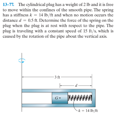 13-77. The cylindrical plug has a weight of 2 lb and it is free
to move within the confines of the smooth pipe. The spring
has a stiffness k = 14 lb/ft and when no motion occurs the
distance d = 0.5 ft. Determine the force of the spring on the
plug when the plug is at rest with respect to the pipe. The
plug is traveling with a constant speed of 15 ft/s, which is
caused by the rotation of the pipe about the vertical axis.
3 ft
k = 14 lb/ft
