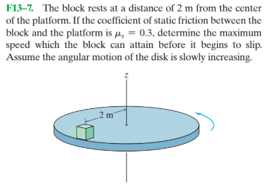 F13–7. The block rests at a distance of 2 m from the center
of the platform. If the coefficient of static friction between the
block and the platform is µ, = 0.3, determine the maximum
speed which the block can attain before it begins to slip.
Assume the angular motion of the disk is slowly increasing.
2 m
