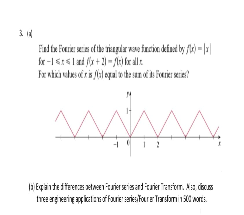 3. (a)
Find the Fourier series of the triangular wave function defined by flx) = |x|
for –1 <x < 1 and f(x + 2) = f(x) for all x.
For which values of x is f(x) equal to the sum of ts Fourier series?
(b) Explain the differences between Fourier series and Fourier Transform. Also, discuss
three engineering applications of Fourier series/Fourier Transform in 500 words.
