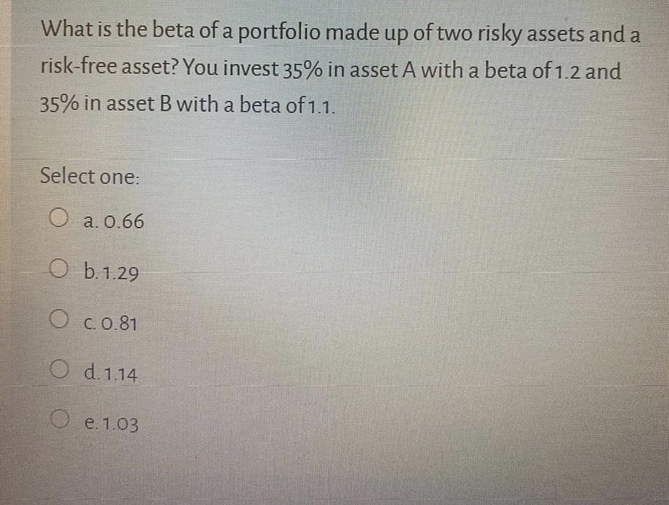 What is the beta of a portfolio made up of two risky assets and a
risk-free asset? You invest 35% in asset A with a beta of 1.2 and
35% in asset B with a beta of 1.1.
Select one:
O a. 0.66
O b.1.29
O C. 0.81
O d.1.14
O e. 1.03
