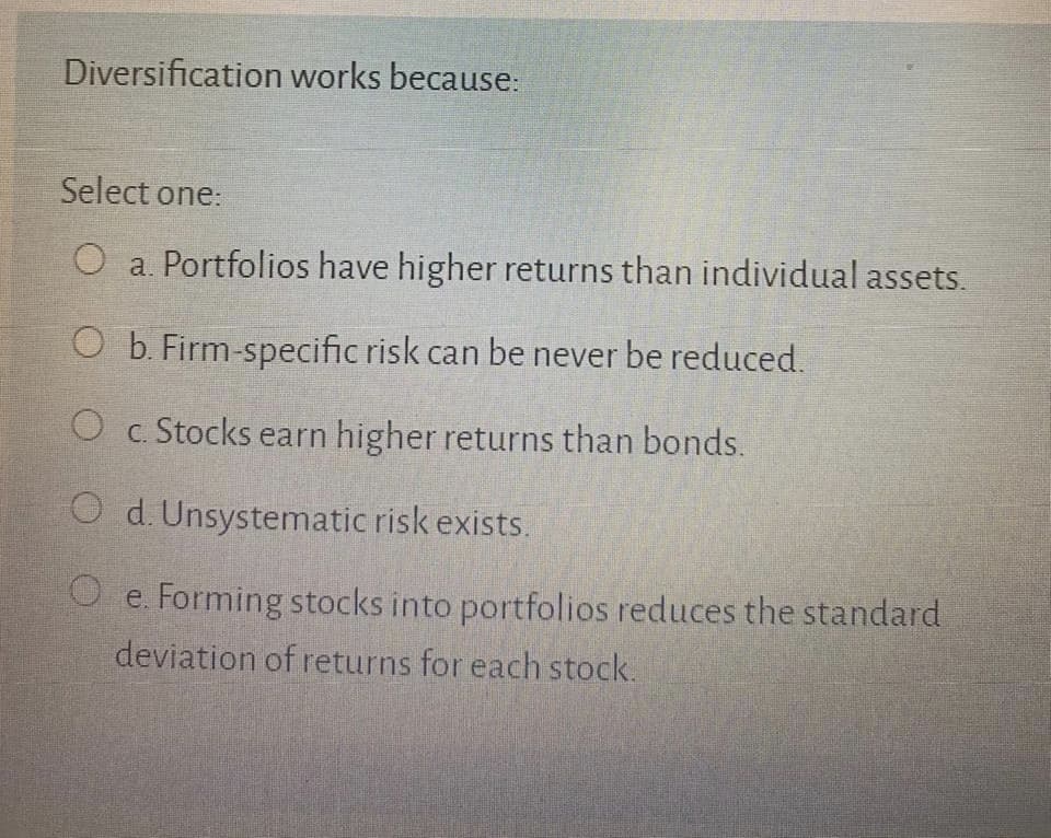 Diversification works because:
Select one:
a. Portfolios have higher returns than individual assets.
O b. Firm-specific risk can be never be reduced.
O c. Stocks earn higher returns than bonds.
O d. Unsystematic risk exists.
O e. Forming stocks into portfolios reduces the standard
deviation of returns for each stock.
