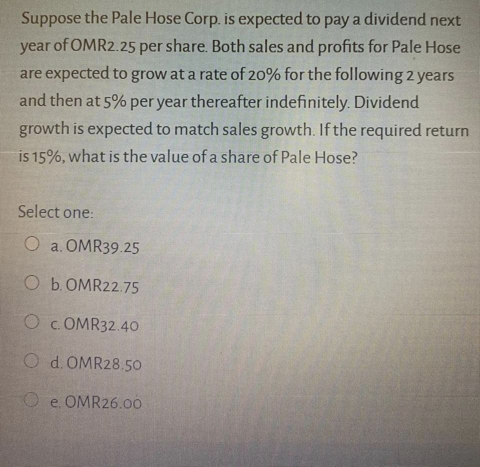 Suppose the Pale Hose Corp. is expected to pay a dividend next
year of OMR2.25 per share. Both sales and profits for Pale Hose
are expected to grow at a rate of 20% for the following 2 years
and then at 5% per year thereafter indefinitely. Dividend
growth is expected to match sales growth. If the required return
is 15%, what is the value of a share of Pale Hose?
