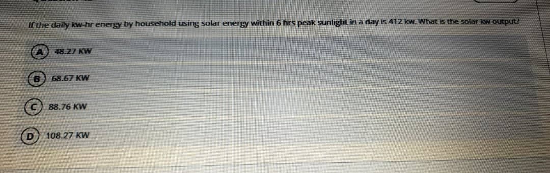 If the daily kw-hr energy by household using solar energy within 6 hrs peak sunlighLin a day is 412 kw. What is the solar kw.output?
48.27 KW
B
68.67 KW
88.76 KW
108.27 KW
