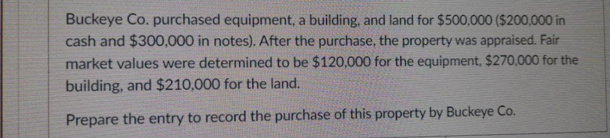 Buckeye Co. purchased equipment, a building, and land for $500,000 ($200,000 in
cash and $300,000 in notes). After the purchase, the property was appraised. Fair
market values were determined to be $120,000 for the equipment, $270,000 for the
building, and $210,000 for the land.
Prepare the entry to record the purchase of this property by Buckeye Co.