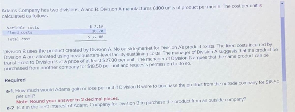 Adams Company has two divisions, A and B. Division A manufactures 6,100 units of product per month. The cost per unit is
calculated as follows.
Variable costs
Fixed costs
Total cost
$ 7.10
20.70
$ 27.80
Division B uses the product created by Division A. No outside market for Division A's product exists. The fixed costs incurred by
Division A are allocated using headquarters-level facility-sustaining costs. The manager of Division A suggests that the product be
transferred to Division B at a price of at least $27.80 per unit. The manager of Division B argues that the same product can be
purchased from another company for $18.50 per unit and requests permission to do so.
Required
a-1. How much would Adams gain or lose per unit if Division B were to purchase the product from the outside company for $18.50
per unit?
Note: Round your answer to 2 decimal places.
a-2. Is it in the best interest of Adams Company for Division B to purchase the product from an outside company?