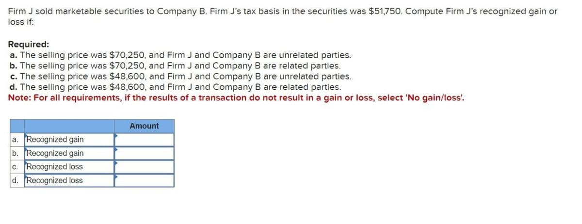 Firm J sold marketable securities to Company B. Firm J's tax basis in the securities was $51,750. Compute Firm J's recognized gain or
loss if:
Required:
a. The selling price was $70,250, and Firm J and Company B are unrelated parties.
b. The selling price was $70,250, and Firm J and Company B are related parties.
c. The selling price was $48,600, and Firm J and Company B are unrelated parties.
d. The selling price was $48,600, and Firm J and Company B are related parties.
Note: For all requirements, if the results of a transaction do not result in a gain or loss, select 'No gain/loss'.
Amount
a. Recognized gain
b. Recognized gain
c. Recognized loss
d. Recognized loss