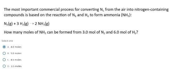 The most important commercial process for converting N₂ from the air into nitrogen-containing
compounds is based on the reaction of N2 and H2 to form ammonia (NH3):
N2(g) +3 H₂(g) 2 NH, (g)
How many moles of NH, can be formed from 3.0 mol of N2 and 6.0 mol of H₂?
Select one
A, 4.0 moles
OB. 5.0 males
OC 4.5 males
OD. 3.5 moles