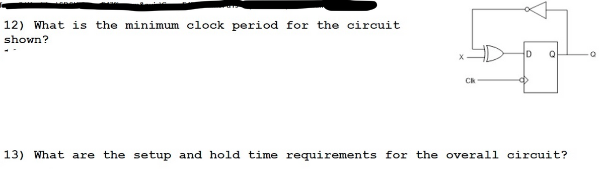 12) What is the minimum clock period for the circuit
shown?
D
Q
CIk
13) What are the setup and hold time requirements for the overall circuit?
