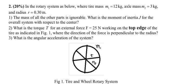 2. (20%) In the rotary system as below, where tire mass m, =12 kg, axle mass m, = 3 kg,
and radius r= 0.30 m.
1) The mass of all the other parts is ignorable. What is the moment of inertia J for the
overall system with respect to the center?
2) What is the torque T for an external force F 25 N working on the top edge of the
tire as indicated in Fig. 1, where the direction of the force is perpendicular to the radius?
3) What is the angular acceleration of the system?
m,
Fig 1. Tire and Wheel Rotary System
