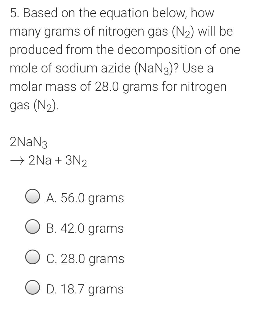 5. Based on the equation below, how
many grams of nitrogen gas (N2) will be
produced from the decomposition of one
mole of sodium azide (NaN3)? Use a
molar mass of 28.0 grams for nitrogen
gas (N2).
2NAN3
→ 2Na + 3N2
A. 56.0 grams
B. 42.0 grams
O C. 28.0 grams
O D. 18.7 grams
