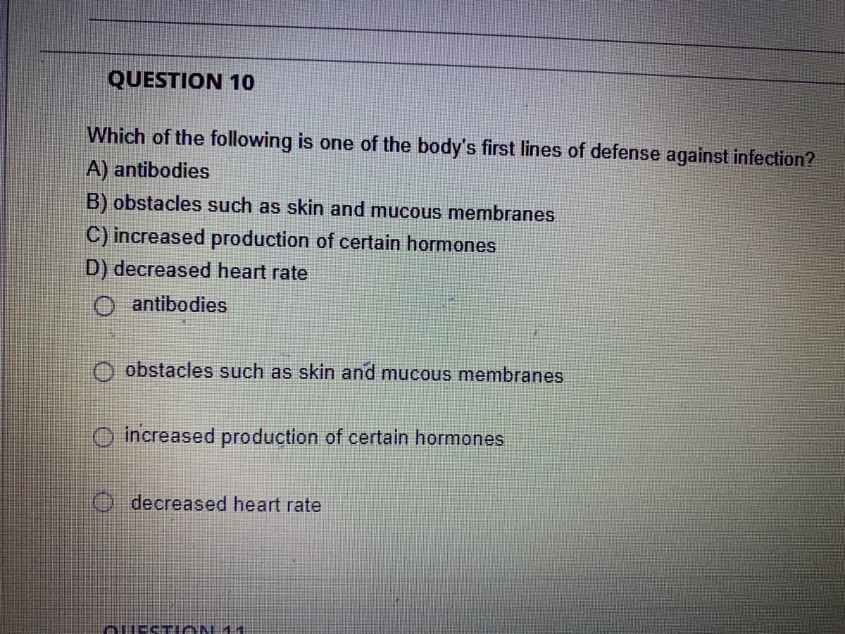 QUESTION 10
Which of the following is one of the body's first lines of defense against infection?
A) antibodies
B) obstacles such as skin and mucous membranes
C) increased production of certain hormones
D) decreased heart rate
O antibodies
obstacles such as skin and mucous membranes
increased production of certain hormones
O decreased heart rate
ouEST ON 11
