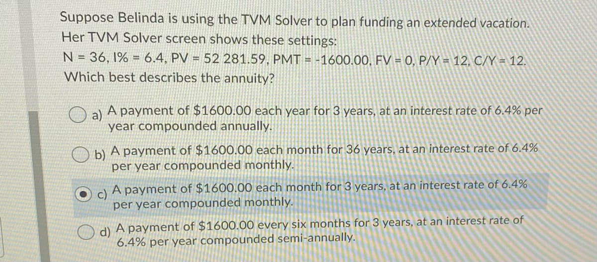 Suppose Belinda is using the TVM Solver to plan funding an extended vacation.
Her TVM Solver screen shows these settings:
N = 36, 1% = 6.4, PV = 52 281.59, PMT = -1600.00, FV = 0, P/Y = 12, C/Y = 12.
Which best describes the annuity?
a)
A payment of $1600.00 each year for 3 years, at an interest rate of 6.4% per
year compounded annually.
O bl A payment of $1600.00 each month for 36 years, at an interest rate of 6.4%
per year compounded monthly.
c)
A payment of $1600.00 each month for 3 years, at an interest rate of 6.4%
per year compounded monthly.
d) A payment of $1600.00 every six months for 3 years, at an interest rate of
6.4% per year compounded semi-annually.
