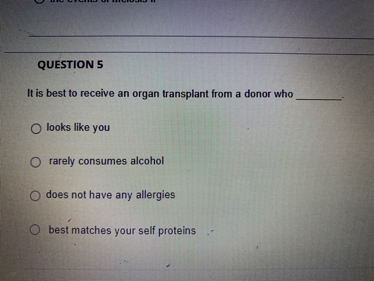 QUESTION 5
It is best to receive an organ transplant from a donor who
O looks like you
O rarely consumes alcohol
O does not have any allergies
O best matches your self proteins
