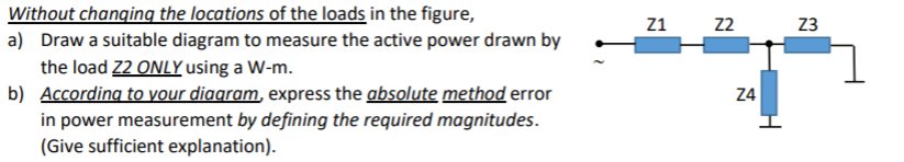 Without changing the locations of the loads in the figure,
a) Draw a suitable diagram to measure the active power drawn by
the load 22 ONLY using a W-m.
b) According to your diagram, express the absolute method error
in power measurement by defining the required magnitudes.
(Give sufficient explanation).
Z1
22
Z3
Z4
