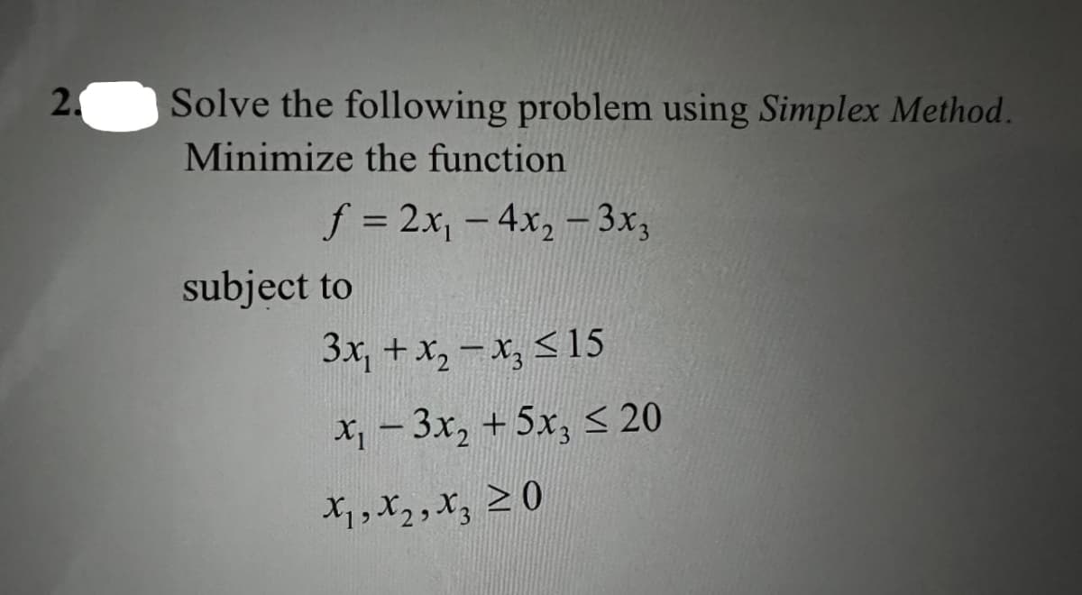 2.
Solve the following problem using Simplex Method.
Minimize the function
f = 2x, - 4x, – 3x;
subject to
3x, +x, – x, < 15
X1 - 3x, + 5x, < 20
*っっ,20
