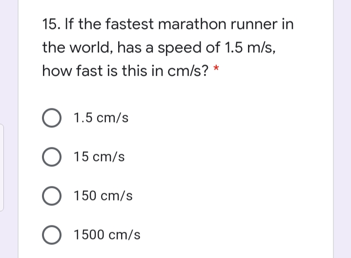 15. If the fastest marathon runner in
the world, has a speed of 1.5 m/s,
how fast is this in cm/s? *
1.5 cm/s
O 15 cm/s
O 150 cm/s
O 1500 cm/s

