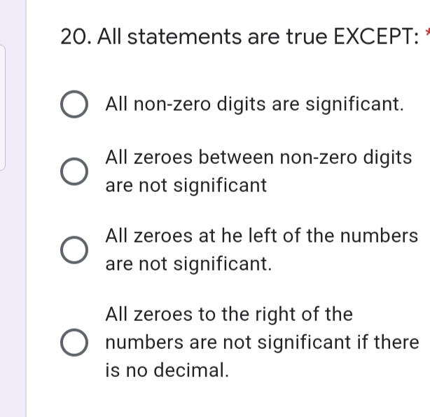 20. All statements are true EXCEPT:
O All non-zero digits are significant.
All zeroes between non-zero digits
are not significant
All zeroes at he left of the numbers
are not significant.
All zeroes to the right of the
O numbers are not significant if there
is no decimal.
