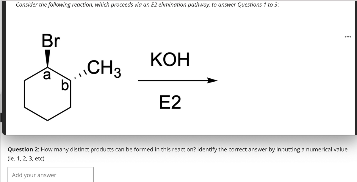 Consider the following reaction, which proceeds via an E2 elimination pathway, to answer Questions 1 to 3:
Br
a
b
Add your answer
CH3
KOH
E2
...
Question 2: How many distinct products can be formed in this reaction? Identify the correct answer by inputting a numerical value
(ie. 1, 2, 3, etc)