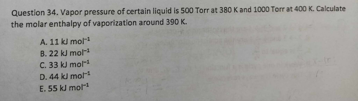 Question 34. Vapor pressure of certain liquid is 500 Torr at 380 K and 1000 Torr at 400 K. Calculate
the molar enthalpy of vaporization around 390 K.
A. 11 kJ mol-¹
B. 22 kJ mol-¹
C. 33 kJ mol-1
D. 44 kJ mol-¹
E. 55 kJ mol-¹