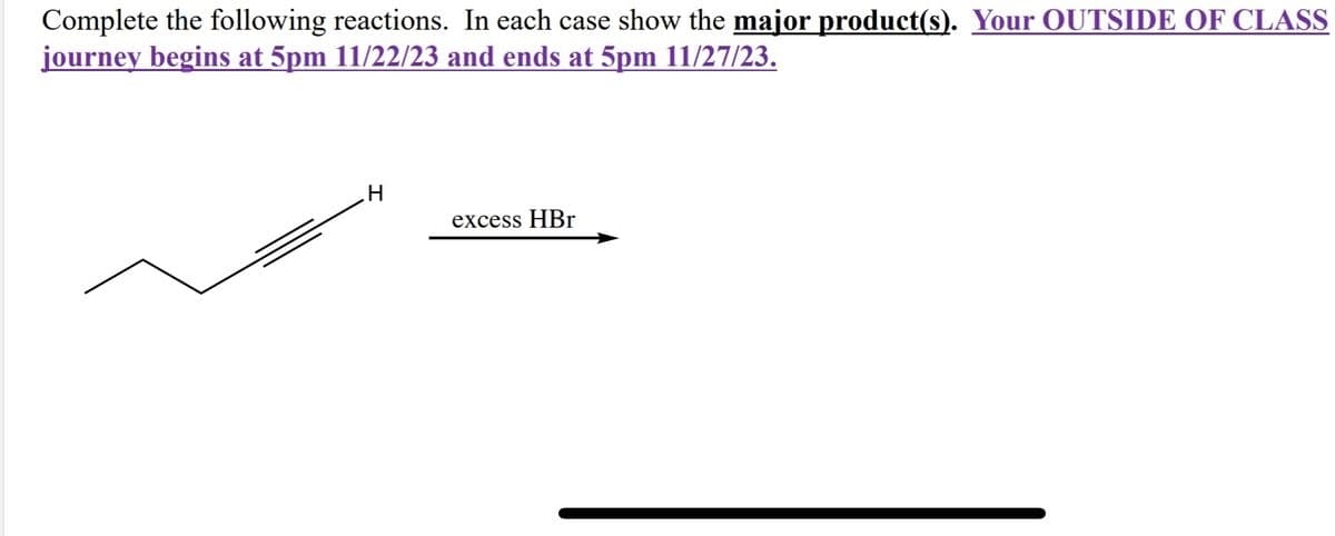 Complete the following reactions. In each case show the major product(s). Your OUTSIDE OF CLASS
journey begins at 5pm 11/22/23 and ends at 5pm 11/27/23.
H
excess HBr