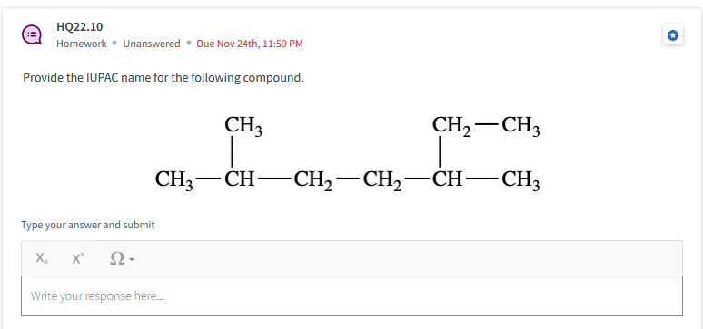 HQ22.10
Homework • Unanswered
Provide the IUPAC name for the following compound.
Type your answer and submit
X₂ X² Ω·
Due Nov 24th, 11:59 PM
Write your response here...
CH3
CH₂ CH3
-
CH3-CH-CH₂-CH₂—CH—CH3