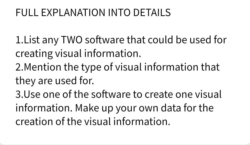 FULL EXPLANATION INTO DETAILS
1.List any TWO software that could be used for
creating visual information.
2.Mention the type of visual information that
they are used for.
3.Use one of the software to create one visual
information. Make up your own data for the
creation of the visual information.
