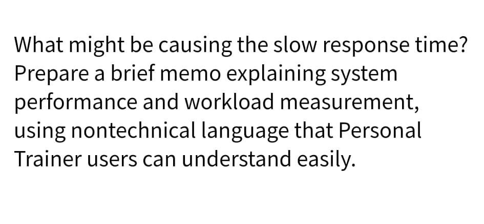 What might be causing the slow response time?
Prepare a brief memo explaining system
performance and workload measurement,
using nontechnical language that Personal
Trainer users can understand easily.
