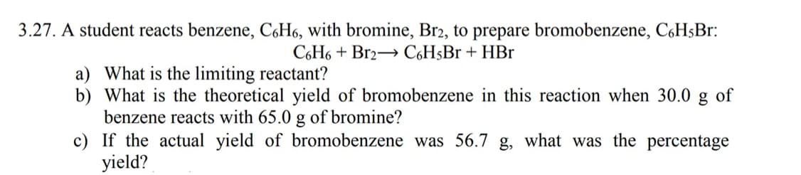 3.27. A student reacts benzene, C6H6, with bromine, Br2, to prepare bromobenzene, C6HsBr:
C6H6 + Br2→ C6H5Br + HBr
a) What is the limiting reactant?
b) What is the theoretical yield of bromobenzene in this reaction when 30.0
benzene reacts with 65.0 g of bromine?
c) If the actual yield of bromobenzene was 56.7 g, what was the percentage
yield?
of
