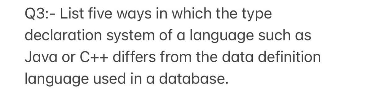 Q3:- List five ways in which the type
declaration system of a language such as
Java or C++ differs from the data definition
language used in a database.