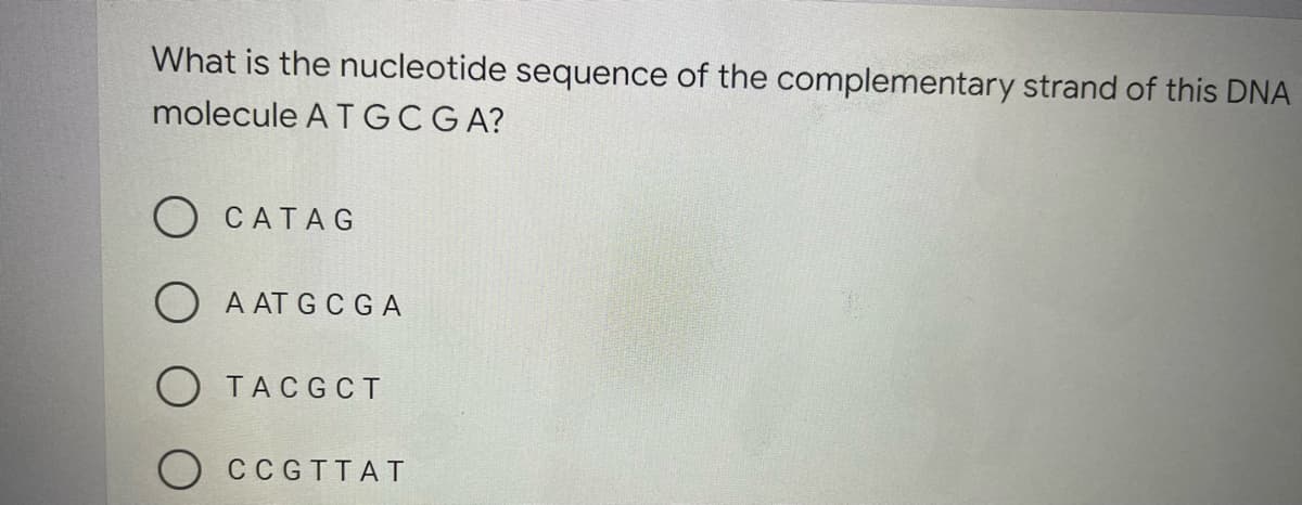 What is the nucleotide sequence of the complementary strand of this DNA
molecule A TGCGA?
CATAG
O A AT G CGA
O TACG CT
CCGTTAT

