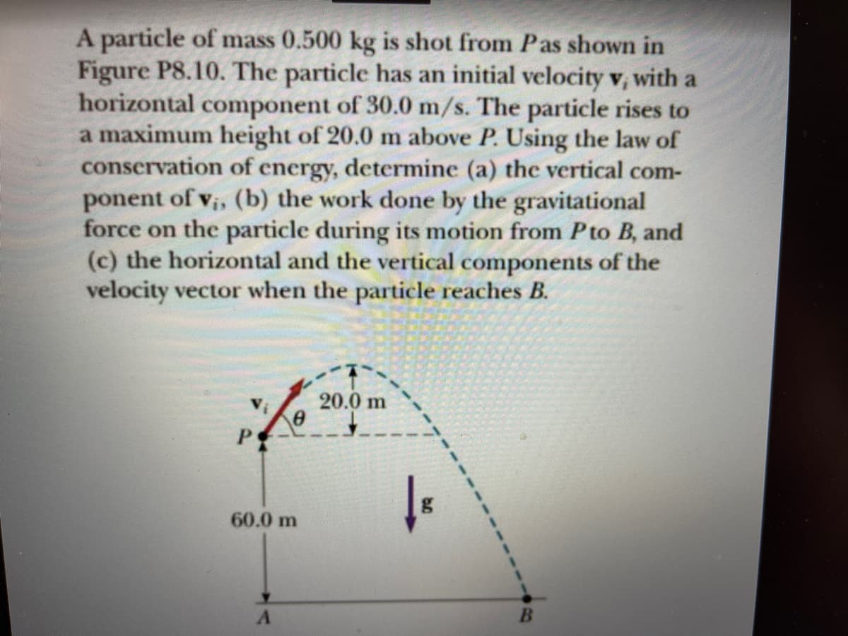 A particle of mass 0.500 kg is shot from Pas shown in
Figure P8.10. The particle has an initial velocity v, with a
horizontal component of 30.0 m/s. The particle rises to
a maximum height of 20.0 m above P. Using the law of
conservation of energy, determine (a) the vertical com-
ponent of v;, (b) the work done by the gravitational
force on the particle during its motion from Pto B, and
(c) the horizontal and the vertical components of the
velocity vector when the particle reaches B.
20.0 m
60.0 m
