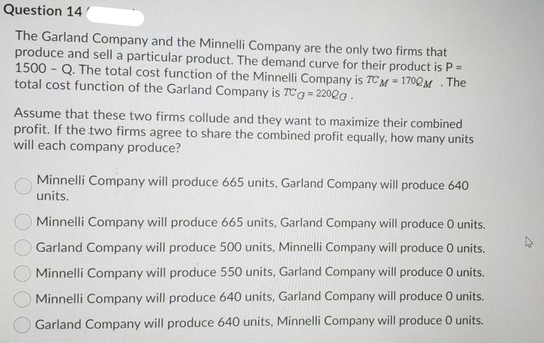 Question 14
The Garland Company and the Minnelli Company are the only two firms that
produce and sell a particular product. The demand curve for their product is P =
1500 Q. The total cost function of the Minnelli Company is TCM = 170QM . The
total cost function of the Garland Company is TCG= 220QG.
Assume that these two firms collude and they want to maximize their combined
profit. If the two firms agree to share the combined profit equally, how many units
will each company produce?
Minnelli Company will produce 665 units, Garland Company will produce 640
units.
Minnelli Company will produce 665 units, Garland Company will produce 0 units.
Garland Company will produce 500 units, Minnelli Company will produce 0 units.
Minnelli Company will produce 550 units, Garland Company will produce O units.
Minnelli Company will produce 640 units, Garland Company will produce 0 units.
Garland Company will produce 640 units, Minnelli Company will produce 0 units.
