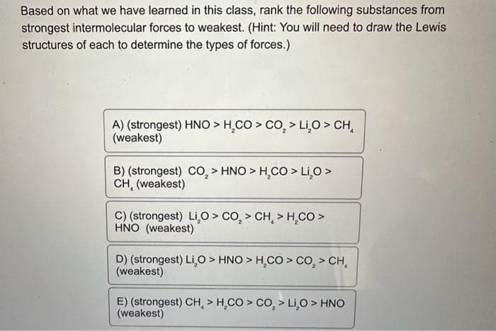 Based on what we have learned in this class, rank the following substances from
strongest intermolecular forces to weakest. (Hint: You will need to draw the Lewis
structures of each to determine the types of forces.)
A) (strongest) HNO > H₂CO > CO₂ > Li₂O > CH₂
(weakest)
B) (strongest) CO₂ > HNO > H₂CO > Li₂O >
CH, (weakest)
4
C) (strongest) Li,O > CO₂ > CH, > H₂CO >
HNO (weakest)
D) (strongest) Li,O > HNO > H₂CO > CO₂ > CH₂
(weakest)
E) (strongest) CH > H₂CO > CO₂ > Li₂O > HNO
(weakest)