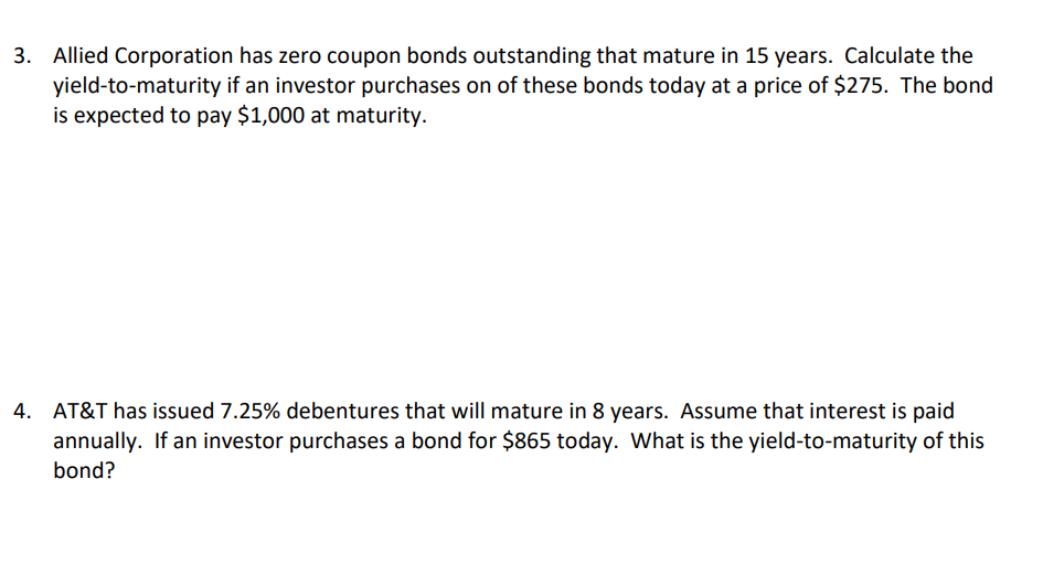 3. Allied Corporation has zero coupon bonds outstanding that mature in 15 years. Calculate the
yield-to-maturity if an investor purchases on of these bonds today at a price of $275. The bond
is expected to pay $1,000 at maturity.
4. AT&T has issued 7.25% debentures that will mature in 8 years. Assume that interest is paid
annually. If an investor purchases a bond for $865 today. What is the yield-to-maturity of this
bond?