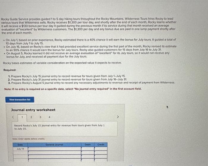 Rocky Guide Service provides guided 1 to 5 day hiking tours throughout the Rocky Mountains. Wilderness Tours hires Rocky to lead
various tours that Wilderness sells. Rocky receives $1,300 per tour day, and shortly after the end of each month, Rocky learns whether
It will receive a $130 bonus per tour day it guided during the previous month if its service during that month received an average
evaluation of "excellent" by Wilderness customers. The $1,300 per day and any bonus due are paid in one lump payment shortly after
the end of each month.
. On July 1, based on prior experience, Rocky estimated there is a 40% chance it will earn the bonus for July tours. It guided a total of
10 days from July 1 to July 15.
. On July 16, based on Rocky's view that it had provided excellent service during the first part of the month, Rocky revised its estimate
to an 90% chance it would earn the bonus for July tours. Rocky also guided customers for 15 days from July 16 to July 31.
. On August 5, Rocky learned it did not receive an average evaluation of "excellent" for its July tours, so it would not receive any
bonus for July, and received all payment due for the July tours.
Rocky bases estimates of variable consideration on the expected value it expects to receive.
Required:
1. Prepare Rocky's July 15 journal entry to record revenue for tours given from July 1-July 15.
2. Prepare Rocky's July 31 journal entry to record revenue for tours given from July 16-July 31.
3. Prepare Rocky's August 5 journal entry to record any necessary adjustments to revenue and receipt of payment from Wilderness.
Note: If no entry is required on a specific date, select "No journal entry required in the first account field.
View transaction list
Journal entry worksheet
2 3 4
Record Rocky's July 15 journal entry for revenue from tours given from July 1
to July 15.
Note: Enter debits before credits.
Date
July 15
General Journal
Debit
Credit
>