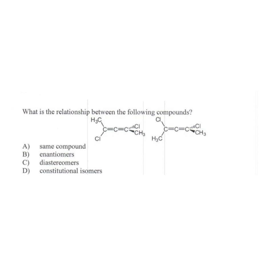 What is the relationship between the following compounds?
H3C
C=C=CC
A) same compound
B) enantiomers
C) diastereomers
D)
C=C=C CI
constitutional isomers
CH3
CI
H3C
CH3