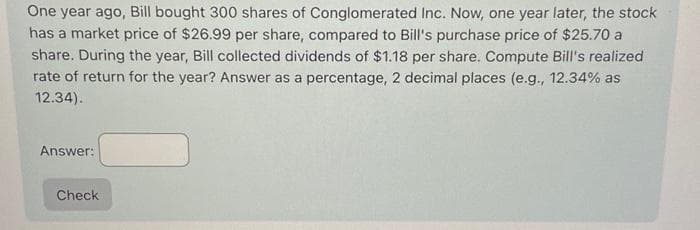 One year ago, Bill bought 300 shares of Conglomerated Inc. Now, one year later, the stock
has a market price of $26.99 per share, compared to Bill's purchase price of $25.70 a
share. During the year, Bill collected dividends of $1.18 per share. Compute Bill's realized
rate of return for the year? Answer as a percentage, 2 decimal places (e.g., 12.34% as
12.34).
Answer:
Check