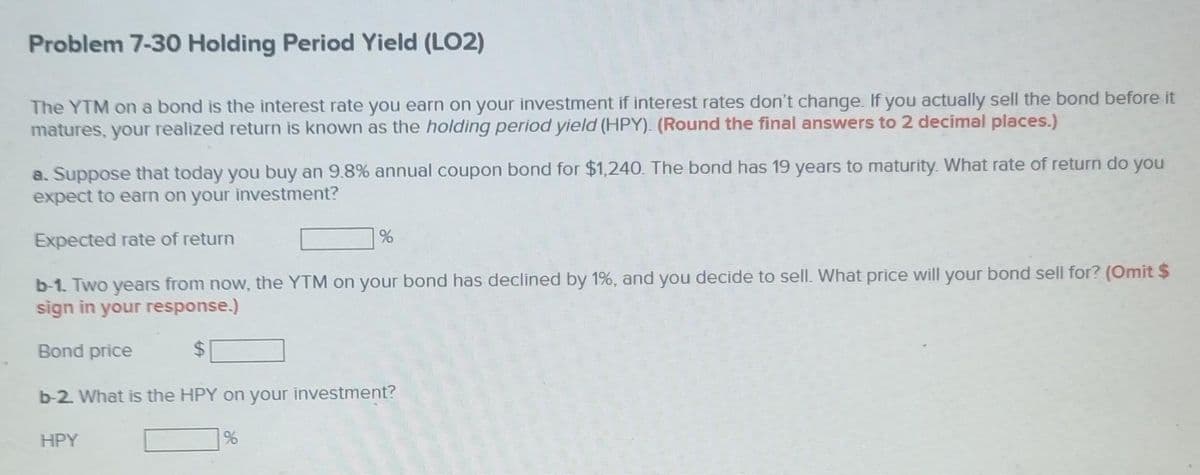 Problem 7-30 Holding Period Yield (LO2)
The YTM on a bond is the interest rate you earn on your investment if interest rates don't change. If you actually sell the bond before it
matures, your realized return is known as the holding period yield (HPY). (Round the final answers to 2 decimal places.)
a. Suppose that today you buy an 9.8% annual coupon bond for $1,240. The bond has 19 years to maturity. What rate of return do you
expect to earn on your investment?
Expected rate of return
%
b-1. Two years from now, the YTM on your bond has declined by 1%, and you decide to sell. What price will your bond sell for? (Omit $
sign in your response.)
Bond price
b-2. What is the HPY on your investment?
HPY
%